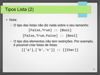 41 
Tipos Lista (2) 
● Nota: 
– O tipo das listas não diz nada sobre o seu tamanho 
[False,True] :: [Bool] 
[False,True,False] :: [Bool] 
– O tipo dos elementos não tem restrições. Por exemplo, 
é possível criar listas de listas: 
[['a'],['b','c']] :: [[Char]] 
 
