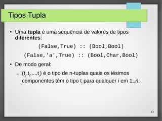 42 
Tipos Tupla 
● Uma tupla é uma sequência de valores de tipos 
diferentes: 
(False,True) :: (Bool,Bool) 
(False,'a',True) :: (Bool,Char,Bool) 
● De modo geral: 
– (t1,t2,...,tn) é o tipo de n-tuplas quais os iésimos 
componentes têm o tipo ti para qualquer i em 1..n. 
 