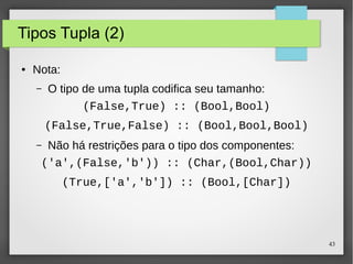 43 
Tipos Tupla (2) 
● Nota: 
– O tipo de uma tupla codifica seu tamanho: 
(False,True) :: (Bool,Bool) 
(False,True,False) :: (Bool,Bool,Bool) 
– Não há restrições para o tipo dos componentes: 
('a',(False,'b')) :: (Char,(Bool,Char)) 
(True,['a','b']) :: (Bool,[Char]) 
 