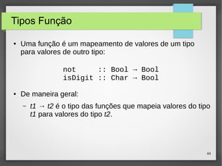 44 
Tipos Função 
● Uma função é um mapeamento de valores de um tipo 
para valores de outro tipo: 
not :: Bool → Bool 
isDigit :: Char → Bool 
● De maneira geral: 
– t1 → t2 é o tipo das funções que mapeia valores do tipo 
t1 para valores do tipo t2. 
 