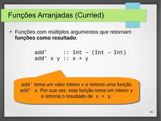 46 
Funções Arranjadas (Curried) 
● Funções com múltiplos argumentos que retornam 
funções como resultado: 
add' :: Int → (Int → Int) 
add' x y :: x + y 
add' toma um valor inteiro x e retorna uma função 
add' x. Por sua vez, esta função toma um inteiro y 
add' toma um valor inteiro x e retorna uma função 
add' x. Por sua vez, esta função toma um inteiro y 
e retorna o resultado de x + y. 
e retorna o resultado de x + y. 
 