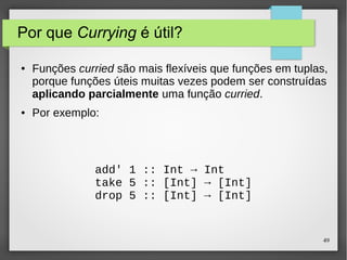 49 
Por que Currying é útil? 
● Funções curried são mais flexíveis que funções em tuplas, 
porque funções úteis muitas vezes podem ser construídas 
aplicando parcialmente uma função curried. 
● Por exemplo: 
add' 1 :: Int → Int 
take 5 :: [Int] → [Int] 
drop 5 :: [Int] → [Int] 
 