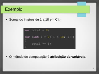 5 
Exemplo 
● Somando inteiros de 1 a 10 em C#: 
var total = 0; 
for (int i = 0; i < 10; i++) 
{ 
total += i; 
} 
● O método de computação é atribuição de variáveis. 
 