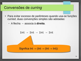 50 
Convensões de curring 
● Para evitar excesso de parênteses quando usa-se funções 
curried, duas convenções simples são adotadas: 
– A flecha → associa à direita. 
Int → Int → Int → Int 
SSiiggnniiffiiccaa IInntt →→ ((IInntt →→ ((IInntt →→ IInntt)))) 
 