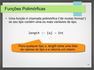 52 
Funções Polimórficas 
● Uma função é chamada polimórfica (“de muitas formas”) 
se seu tipo contém uma ou mais variáveis de tipo. 
length :: [a] → Int 
Para qualquer tipo a, length toma uma lista 
de valores do tipo a e retorna um inteiro. 
Para qualquer tipo a, length toma uma lista 
de valores do tipo a e retorna um inteiro. 
 