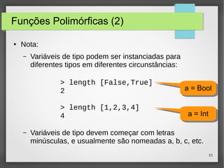 53 
Funções Polimórficas (2) 
● Nota: 
– Variáveis de tipo podem ser instanciadas para 
diferentes tipos em diferentes circunstâncias: 
> length [False,True] 
2 
> length [1,2,3,4] 
4 
aa == BBooooll 
aa == IInntt 
– Variáveis de tipo devem começar com letras 
minúsculas, e usualmente são nomeadas a, b, c, etc. 
 