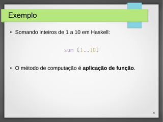 6 
Exemplo 
● Somando inteiros de 1 a 10 em Haskell: 
sum [1..10] 
● O método de computação é aplicação de função. 
 