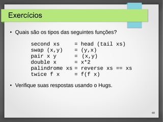 60 
Exercícios 
● Quais são os tipos das seguintes funções? 
second xs = head (tail xs) 
swap (x,y) = (y,x) 
pair x y = (x,y) 
double x = x*2 
palindrome xs = reverse xs == xs 
twice f x = f(f x) 
● Verifique suas respostas usando o Hugs. 
 
