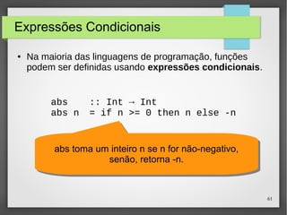 61 
Expressões Condicionais 
● Na maioria das linguagens de programação, funções 
podem ser definidas usando expressões condicionais. 
abs :: Int → Int 
abs n = if n >= 0 then n else -n 
abs toma um inteiro n se n for não-negativo, 
abs toma um inteiro n se n for não-negativo, 
senão, retorna -n. 
senão, retorna -n. 
 