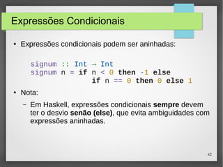 62 
Expressões Condicionais 
● Expressões condicionais podem ser aninhadas: 
signum :: Int → Int 
signum n = if n < 0 then -1 else 
● Nota: 
if n == 0 then 0 else 1 
– Em Haskell, expressões condicionais sempre devem 
ter o desvio senão (else), que evita ambiguidades com 
expressões aninhadas. 
 