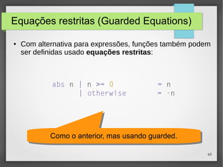 63 
Equações restritas (Guarded Equations) 
● Com alternativa para expressões, funções também podem 
ser definidas usado equações restritas: 
abs n | n >= 0 = n 
| otherwise = -n 
Como o anterior, m Como o anterior, maass uussaannddoo gguuaarrddeedd.. 
 