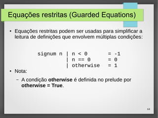 64 
Equações restritas (Guarded Equations) 
● Equações restritas podem ser usadas para simplificar a 
leitura de definições que envolvem múltiplas condições: 
● Nota: 
signum n | n < 0 = -1 
| n == 0 = 0 
| otherwise = 1 
– A condição otherwise é definida no prelude por 
otherwise = True. 
 