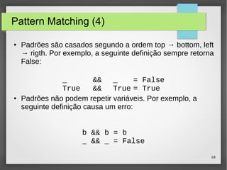 68 
Pattern Matching (4) 
● Padrões são casados segundo a ordem top → bottom, left 
→ rigth. Por exemplo, a seguinte definição sempre retorna 
False: 
_ && _ = False 
True && True = True 
● Padrões não podem repetir variáveis. Por exemplo, a 
seguinte definição causa um erro: 
b && b = b 
_ && _ = False 
 