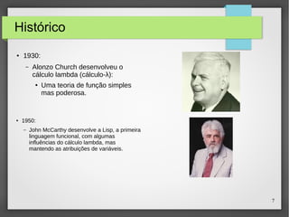 7 
Histórico 
● 1930: 
– Alonzo Church desenvolveu o 
cálculo lambda (cálculo-λ): 
● Uma teoria de função simples 
mas poderosa. 
● 1950: 
– John McCarthy desenvolve a Lisp, a primeira 
linguagem funcional, com algumas 
influências do cálculo lambda, mas 
mantendo as atribuições de variáveis. 
 