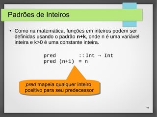 72 
Padrões de Inteiros 
● Como na matemática, funções em inteiros podem ser 
definidas usando o padrão n+k, onde n é uma variável 
inteira e k>0 é uma constante inteira. 
pred :: Int → Int 
pred (n+1) = n 
pred mapeia qualquer inteiro 
positivo para seu predecessor 
pred mapeia qualquer inteiro 
positivo para seu predecessor 
 
