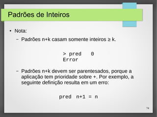 74 
Padrões de Inteiros 
● Nota: 
– Padrões n+k casam somente inteiros ≥ k. 
> pred 0 
Error 
– Padrões n+k devem ser parentesados, porque a 
aplicação tem prioridade sobre +. Por exemplo, a 
seguinte definição resulta em um erro: 
pred n+1 = n 
 