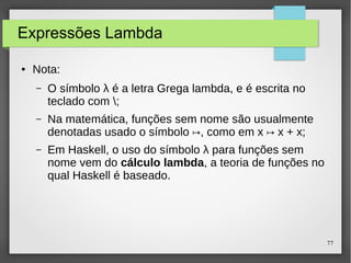 77 
Expressões Lambda 
● Nota: 
– O símbolo λ é a letra Grega lambda, e é escrita no 
teclado com ; 
– Na matemática, funções sem nome são usualmente 
denotadas usado o símbolo ↦, como em x ↦ x + x; 
– Em Haskell, o uso do símbolo λ para funções sem 
nome vem do cálculo lambda, a teoria de funções no 
qual Haskell é baseado. 
 