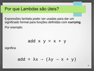 78 
Por que Lambdas são úteis? 
Expressões lambda poder ser usadas para dar um 
significado formal para funções definidas com currying. 
Por exemplo: 
significa 
add x y = x + y 
add = λx → (λy → x + y) 
 