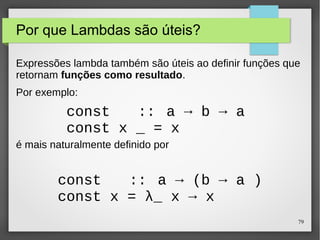 79 
Por que Lambdas são úteis? 
Expressões lambda também são úteis ao definir funções que 
retornam funções como resultado. 
Por exemplo: 
const :: a → b → a 
const x _ = x 
é mais naturalmente definido por 
const :: a → (b → a ) 
const x = λ_ x → x 
 