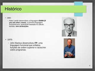 8 
Histórico 
● 1960: 
– Peter Landin desenvolveu a linguagem ISWIM (If 
you see what i mean), a primeira linguagem 
funcional pura, fortemente baseada no cálculo 
lambda, sem atribuições. 
● 1970: 
– John Backus desenvolveu FP, uma 
linguagem funcional que enfatiza 
funções de ordem superior e raciocínio 
sobre programas. 
 