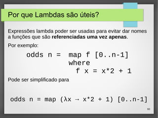80 
Por que Lambdas são úteis? 
Expressões lambda poder ser usadas para evitar dar nomes 
a funções que são referenciadas uma vez apenas. 
Por exemplo: 
odds n = map f [0..n-1] 
where 
f x = x*2 + 1 
Pode ser simplificado para 
odds n = map (λx → x*2 + 1) [0..n-1] 
 