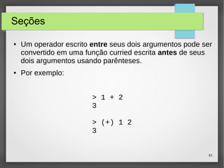81 
Seções 
● Um operador escrito entre seus dois argumentos pode ser 
convertido em uma função curried escrita antes de seus 
dois argumentos usando parênteses. 
● Por exemplo: 
> 1 + 2 
3 
> (+) 1 2 
3 
 