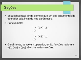 82 
Seções 
● Esta convenção ainda permite que um dos argumentos do 
operador seja incluído nos parênteses. 
● Por exemplo: 
> (1+) 2 
3 
> (+2) 1 
3 
● Geralmente, se é ⊕ um operador, então funções na forma 
(⊕), (x⊕) e (⊕y) são chamadas seções. 
 
