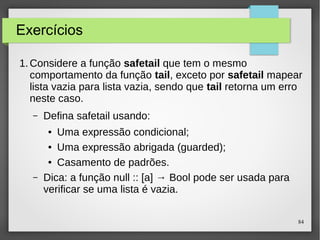 84 
Exercícios 
1.Considere a função safetail que tem o mesmo 
comportamento da função tail, exceto por safetail mapear 
lista vazia para lista vazia, sendo que tail retorna um erro 
neste caso. 
– Defina safetail usando: 
● Uma expressão condicional; 
● Uma expressão abrigada (guarded); 
● Casamento de padrões. 
– Dica: a função null :: [a] → Bool pode ser usada para 
verificar se uma lista é vazia. 
 