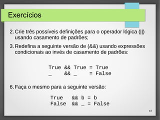 85 
Exercícios 
2.Crie três possíveis definições para o operador lógica (||) 
usando casamento de padrões; 
3.Redefina a seguinte versão de (&&) usando expressões 
condicionais ao invés de casamento de padrões: 
True && True = True 
_ && _ = False 
6.Faça o mesmo para a seguinte versão: 
True && b = b 
False && _ = False 
 