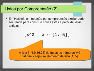 87 
Listas por Compreensão (2) 
● Em Haskell, um notação por compreensão similar pode 
ser usada para construir novas listas a partir de listas 
antigas. 
[x^2 | x ← [1..5]] 
A lista [1,4,9,16,25] de todos os números x^2 
tal que x seja um elemento da lista [1..5] 
A lista [1,4,9,16,25] de todos os números x^2 
tal que x seja um elemento da lista [1..5] 
 