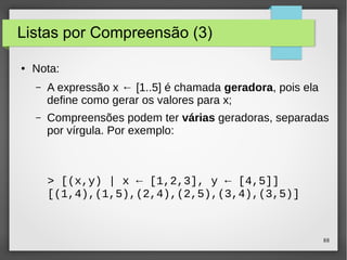 88 
Listas por Compreensão (3) 
● Nota: 
– A expressão x ← [1..5] é chamada geradora, pois ela 
define como gerar os valores para x; 
– Compreensões podem ter várias geradoras, separadas 
por vírgula. Por exemplo: 
> [(x,y) | x ← [1,2,3], y ← [4,5]] 
[(1,4),(1,5),(2,4),(2,5),(3,4),(3,5)] 
 