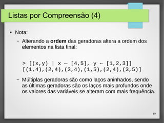89 
Listas por Compreensão (4) 
● Nota: 
– Alterando a ordem das geradoras altera a ordem dos 
elementos na lista final: 
> [(x,y) | x ← [4,5], y ← [1,2,3]] 
[(1,4),(2,4),(3,4),(1,5),(2,4),(3,5)] 
– Múltiplas geradoras são como laços aninhados, sendo 
as últimas geradoras são os laços mais profundos onde 
os valores das variáveis se alteram com mais frequência. 
 