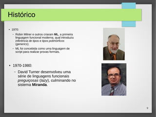 9 
Histórico 
● 1970: 
– Robin Milner e outros criaram ML, a primeira 
linguagem funcional moderna, qual introduziu 
inferência de tipos e tipos polimórficos 
(generics); 
– ML foi concebida como uma linguagem de 
script para realizar provas formais. 
● 1970-1980: 
– David Turner desenvolveu uma 
série de linguagens funcionais 
preguiçosas (lazy), culminando no 
sistema Miranda. 
 