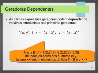 91 
Geradoras Dependentes 
● As últimas expressões geradoras podem depender de 
variáveis introduzidas nas primeiras geradoras. 
[(x,y) | x ← [1..3], y ← [x..3]] 
A lista [(1,1),(1,2),(1,3),(2,2),(2,3),(3,3)] 
de todos os pares dos números (x,y) 
A lista [(1,1),(1,2),(1,3),(2,2),(2,3),(3,3)] 
de todos os pares dos números (x,y) 
tal que x,y sejam elementos da lista [1..3] e y >= x 
tal que x,y sejam elementos da lista [1..3] e y >= x 
 