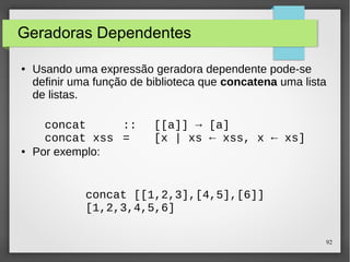 92 
Geradoras Dependentes 
● Usando uma expressão geradora dependente pode-se 
definir uma função de biblioteca que concatena uma lista 
de listas. 
concat :: [[a]] → [a] 
concat xss = [x | xs ← xss, x ← xs] 
● Por exemplo: 
concat [[1,2,3],[4,5],[6]] 
[1,2,3,4,5,6] 
 