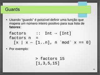[x | x <- [1..n], n `mod` x == 0] 
94 
Guards 
● Usando “guards” é possível definir uma função que 
mapeia um número inteiro positivo para sua lista de 
fatores: 
factors :: Int -> [Int] 
factors n = 
● Por exemplo: 
> factors 15 
[1,3,5,15] 
 