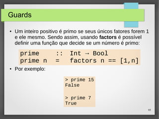 95 
Guards 
● Um inteiro positivo é primo se seus únicos fatores forem 1 
e ele mesmo. Sendo assim, usando factors é possível 
definir uma função que decide se um número é primo: 
prime :: Int → Bool 
prime n = factors n == [1,n] 
● Por exemplo: 
> prime 15 
False 
> prime 7 
True 
 