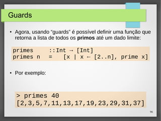 96 
Guards 
● Agora, usando “guards” é possível definir uma função que 
retorna a lista de todos os primos até um dado limite: 
primes ::Int → [Int] 
primes n = [x | x ← [2..n], prime x] 
● Por exemplo: 
> primes 40 
[2,3,5,7,11,13,17,19,23,29,31,37] 
 