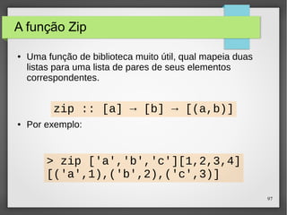 97 
A função Zip 
● Uma função de biblioteca muito útil, qual mapeia duas 
listas para uma lista de pares de seus elementos 
correspondentes. 
zip :: [a] → [b] → [(a,b)] 
● Por exemplo: 
> zip ['a','b','c'][1,2,3,4] 
[('a',1),('b',2),('c',3)] 
 