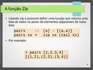 98 
A função Zip 
● Usando zip é possível definir uma função que retorna uma 
lista de todos os pares de elementos adjacentes de outra 
lista: 
pairs :: [a] → [(a,a)] 
pairs xs = zip xs (tail xs) 
● Por exemplo: 
> pairs [1,2,3,4] 
[(1,2),(2,3),(3,4)] 
 