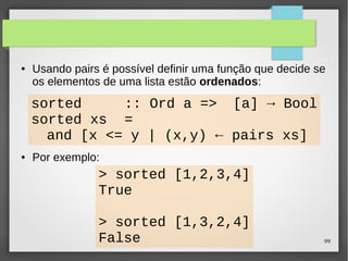 ● Usando pairs é possível definir uma função que decide se 
os elementos de uma lista estão ordenados: 
99 
sorted :: Ord a => [a] → Bool 
sorted xs = 
and [x <= y | (x,y) ← pairs xs] 
● Por exemplo: 
> sorted [1,2,3,4] 
True 
> sorted [1,3,2,4] 
False 
 