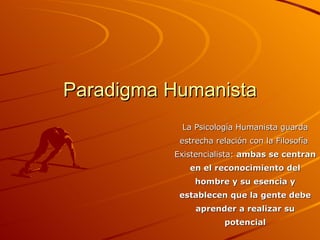 Paradigma Humanista La Psicología Humanista guarda estrecha relación con la Filosofía  Existencialista:  ambas se centran en el reconocimiento del hombre y su esencia y establecen que la gente debe aprender a realizar su potencial 