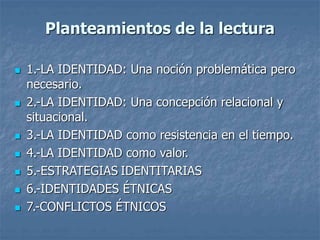 Planteamientos de la lectura
 1.-LA IDENTIDAD: Una noción problemática pero
necesario.
 2.-LA IDENTIDAD: Una concepción relacional y
situacional.
 3.-LA IDENTIDAD como resistencia en el tiempo.
 4.-LA IDENTIDAD como valor.
 5.-ESTRATEGIAS IDENTITARIAS
 6.-IDENTIDADES ÉTNICAS
 7.-CONFLICTOS ÉTNICOS
 