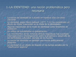 1.-LA IDENTIDAD: una noción problemática pero
necesaria
 La noción de identidad se a puesto en nuestros días con éxito
creciente…
 La identidad, según René Gallissot (1977; 7:11) ha considerado un
efecto de moda: trascender en la moda de la identidades…
 Algunas inquietudes de la moda de identidad como fenómeno de
exaltación…
 Un reflejo de autodefensa vs globalización.
 Los movimientos de las minorías étnicas lingüísticas has suscitado
interrogaciones e investigaciones sobre la presencia y desarrollo de
las identidades culturales. ejemplo de los Kurdos.
 La noción de identidad es también una noción políticamente
peligrosa.
 La identidad es un objeto de disputa en las luchas sociales por la
“clasificación legítima”
 