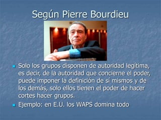 Según Pierre Bourdieu
 Solo los grupos disponen de autoridad legítima,
es decir, de la autoridad que concierne el poder,
puede imponer la definición de sí mismos y de
los demás, solo ellos tienen el poder de hacer
cortes hacer grupos.
 Ejemplo: en E.U. los WAPS domina todo
 