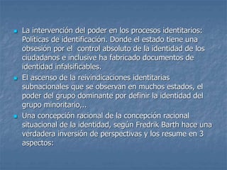  La intervención del poder en los procesos identitarios:
Políticas de identificación. Donde el estado tiene una
obsesión por el control absoluto de la identidad de los
ciudadanos e inclusive ha fabricado documentos de
identidad infalsificables.
 El ascenso de la reivindicaciones identitarias
subnacionales que se observan en muchos estados, el
poder del grupo dominante por definir la identidad del
grupo minoritario,..
 Una concepción racional de la concepción racional
situacional de la identidad, según Fredrik Barth hace una
verdadera inversión de perspectivas y los resume en 3
aspectos:
 