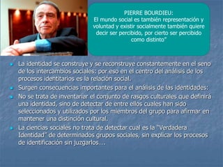  La identidad se construye y se reconstruye constantemente en el seno
de los intercambios sociales: por eso en el centro del análisis de los
procesos identitarios es la relación social.
 Surgen consecuencias importantes para el análisis de las identidades:
 No se trata de inventariar el conjunto de rasgos culturales que definirá
una identidad, sino de detectar de entre ellos cuales han sido
seleccionados y utilizados por los miembros del grupo para afirmar en
mantener una distinción cultural.
 La ciencias sociales no trata de detectar cual es la “Verdadera
Identidad” de determinados grupos sociales, sin explicar los procesos
de identificación sin juzgarlos….
PIERRE BOURDIEU:
El mundo social es también representación y
voluntad y existir socialmente también quiere
decir ser percibido, por cierto ser percibido
como distinto”
 