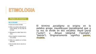 El término paradigma se origina en la 
palabra griega παράδειγμα [parádeigma] que a 
su vez se divide en dos vocablos παρά [pará] 
("junto") y δεῖγμα [deīgma] ("ejemplo", 
"patrón"). Originariamente significa 
. 
Reglas de etiqueta 
 