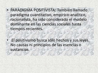 • PARADIGMA POSITIVISTA: También llamado
paradigma cuantitativo, empírico-analítico,
racionalista, ha sido considerado el modelo
dominante en las ciencias sociales hasta
tiempos recientes.
• El positivismo busca sólo hechos y sus leyes.
No causas ni principios de las esencias o
sustancias.
 