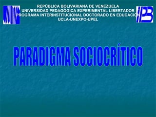 REPÚBLICA BOLIVARIANA DE VENEZUELA UNIVERSIDAD PEDAGÓGICA EXPERIMENTAL LIBERTADOR PROGRAMA INTERINSTITUCIONAL DOCTORADO EN EDUCACIÓN UCLA-UNEXPO-UPEL PARADIGMA SOCIOCRÍTICO 